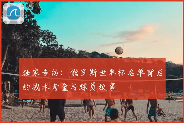 独家专访:俄罗斯世界杯名单背后的战术考量与球员故事