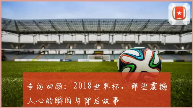 专访回顾：2018世界杯，那些震撼人心的瞬间与背后故事