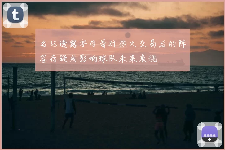 名记透露字母哥对热火交易后的阵容存疑或影响球队未来表现