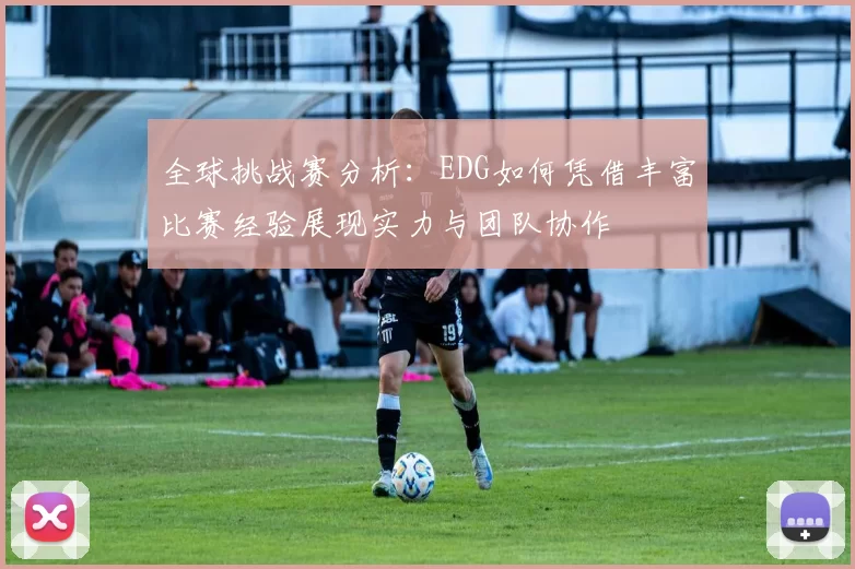 全球挑战赛分析:EDG如何凭借丰富比赛经验展现实力与团队协作