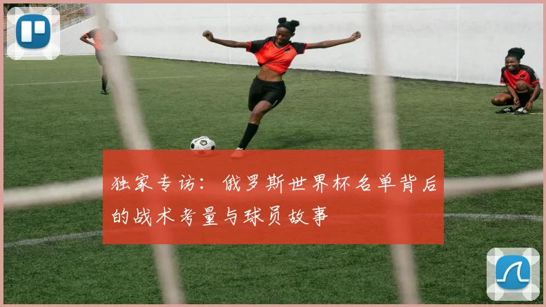 独家专访:俄罗斯世界杯名单背后的战术考量与球员故事