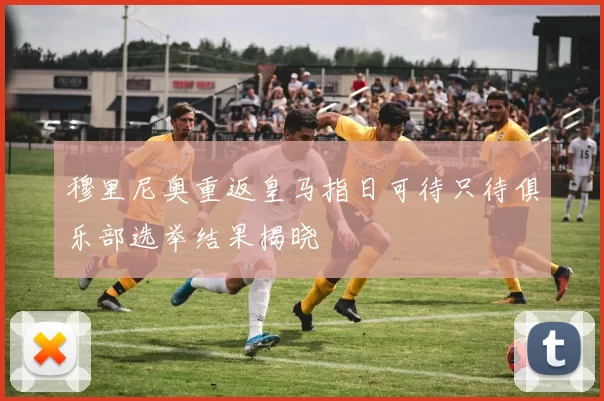 穆里尼奥重返皇马指日可待只待俱乐部选举结果揭晓