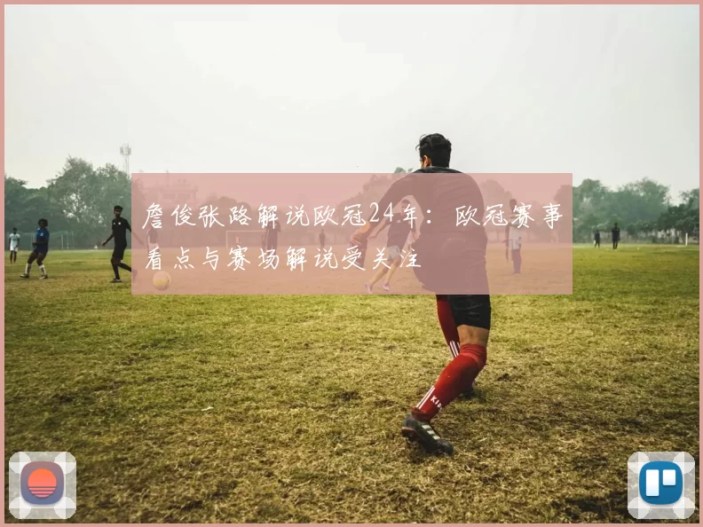 詹俊张路解说欧冠24年:欧冠赛事看点与赛场解说受关注