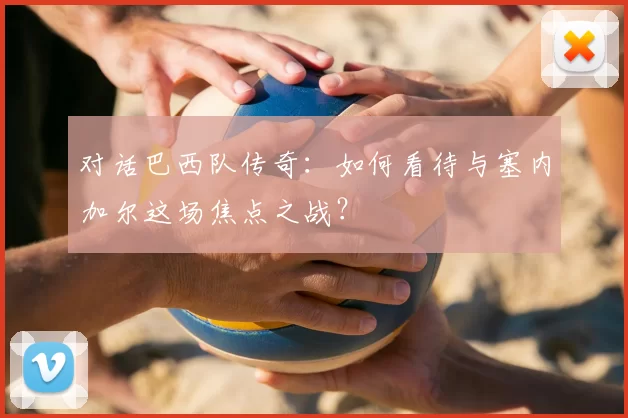 对话巴西队传奇:如何看待与塞内加尔这场焦点之战?