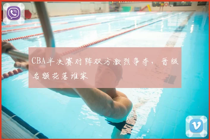 CBA半决赛对阵双方激烈争夺,晋级名额花落谁家