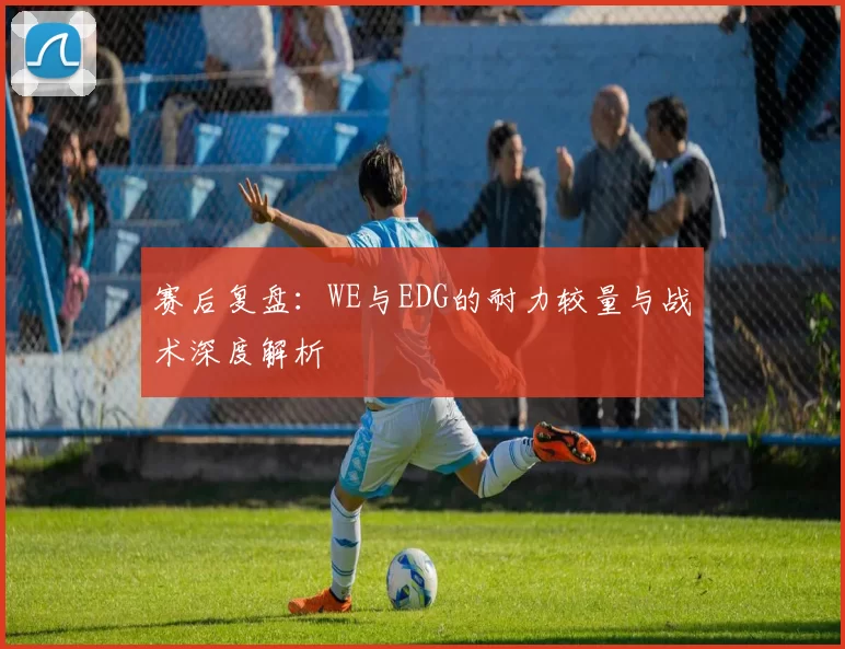 赛后复盘:WE与EDG的耐力较量与战术深度解析