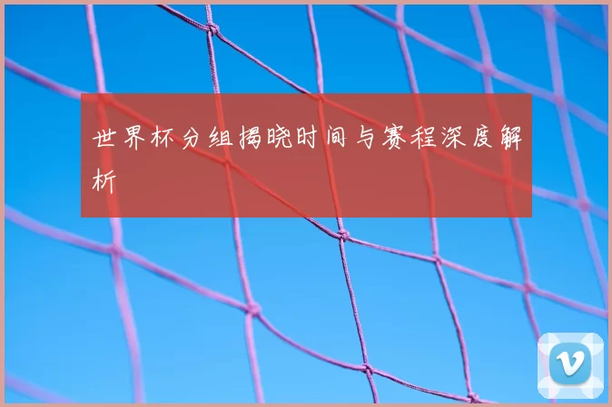 世界杯分组揭晓时间与赛程深度解析