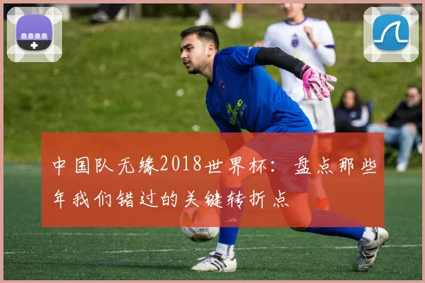 中国队无缘2018世界杯:盘点那些年我们错过的关键转折点