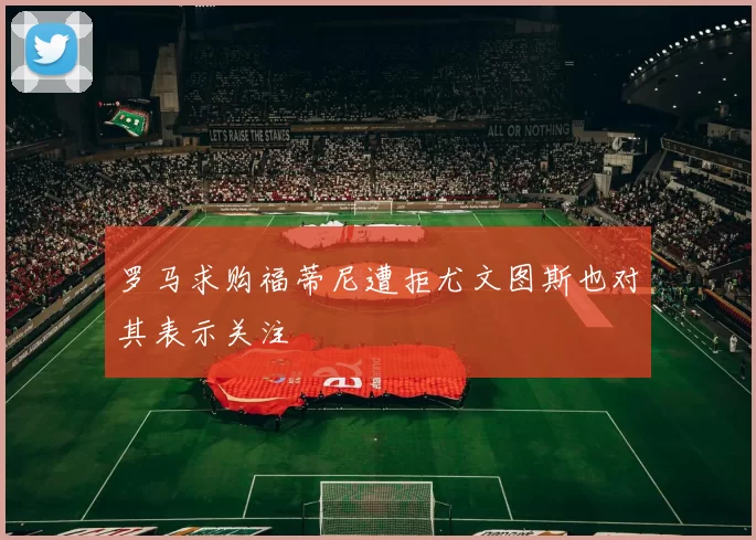 罗马求购福蒂尼遭拒尤文图斯也对其表示关注
