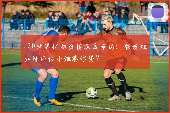 U20世界杯积分榜深度专访:教练组如何评估小组赛形势?