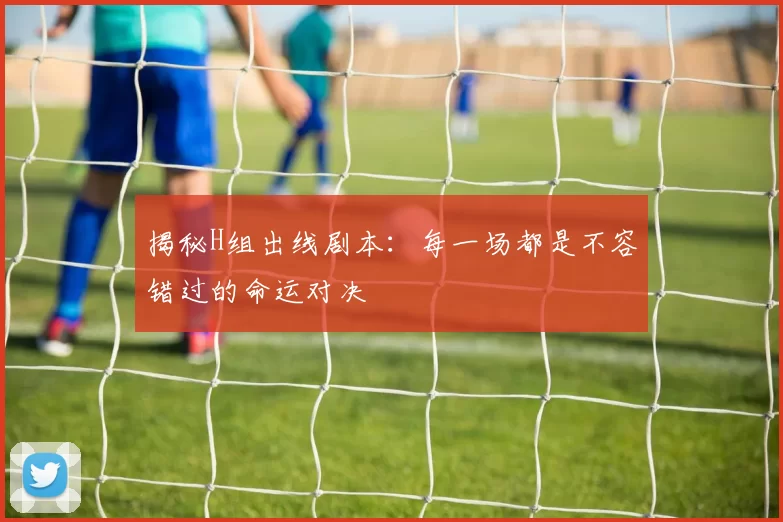 揭秘H组出线剧本：每一场都是不容错过的命运对决