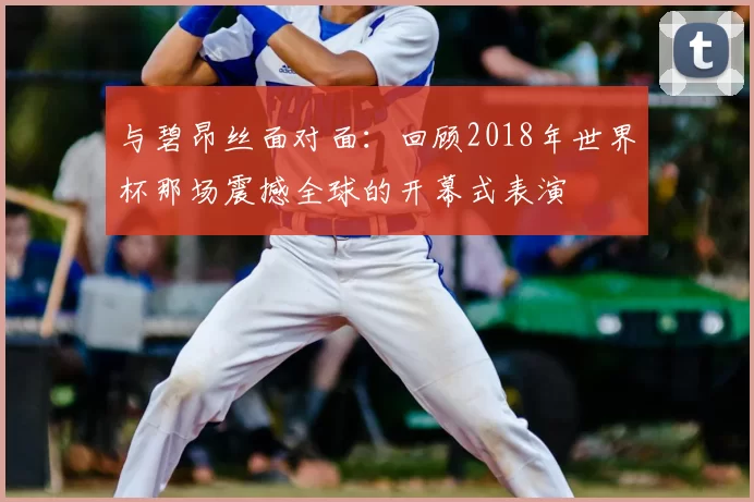 与碧昂丝面对面:回顾2018年世界杯那场震撼全球的开幕式表演