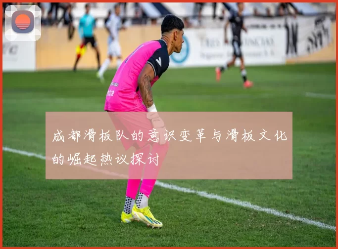 成都滑板队的意识变革与滑板文化的崛起热议探讨