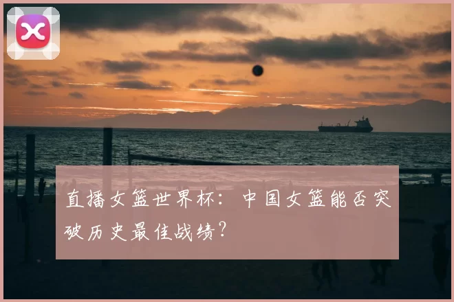 直播女篮世界杯:中国女篮能否突破历史最佳战绩?