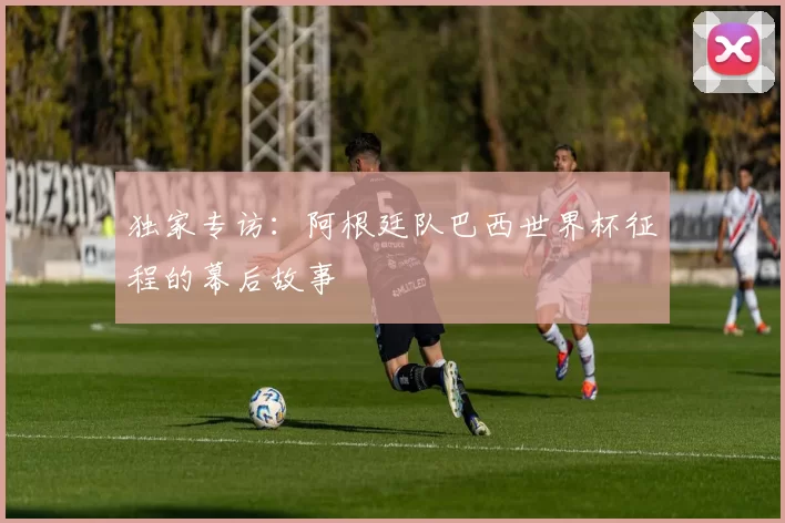 独家专访：阿根廷队巴西世界杯征程的幕后故事