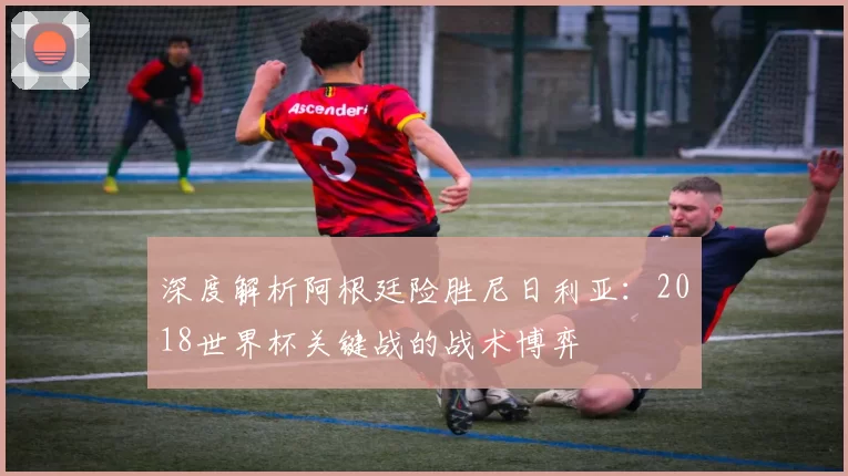 深度解析阿根廷险胜尼日利亚：2018世界杯关键战的战术博弈