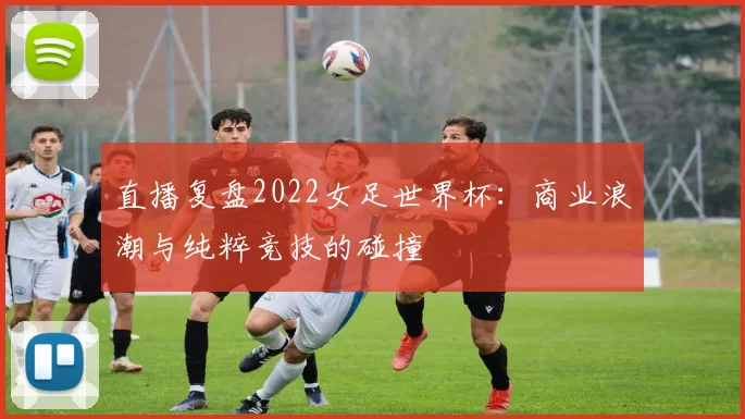 直播复盘2022女足世界杯：商业浪潮与纯粹竞技的碰撞