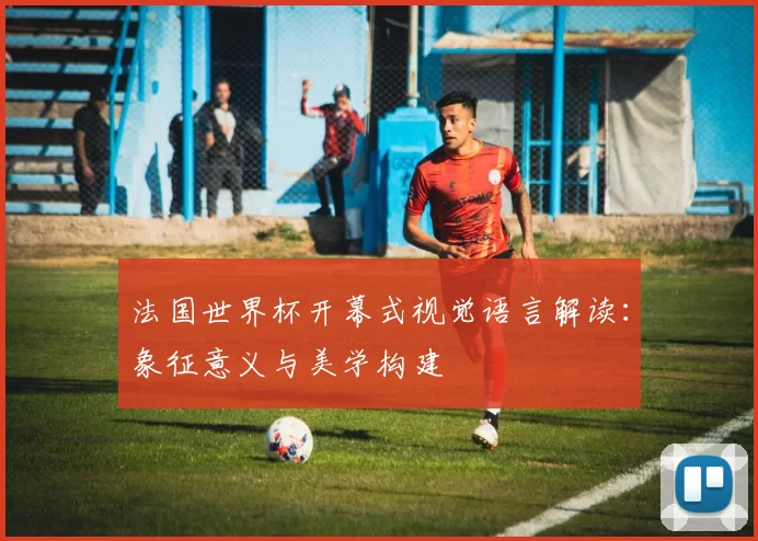 法国世界杯开幕式视觉语言解读：象征意义与美学构建