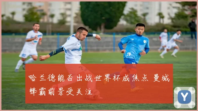 哈兰德能否出战世界杯成焦点 曼城锋霸前景受关注