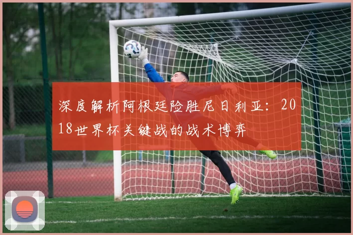 深度解析阿根廷险胜尼日利亚：2018世界杯关键战的战术博弈