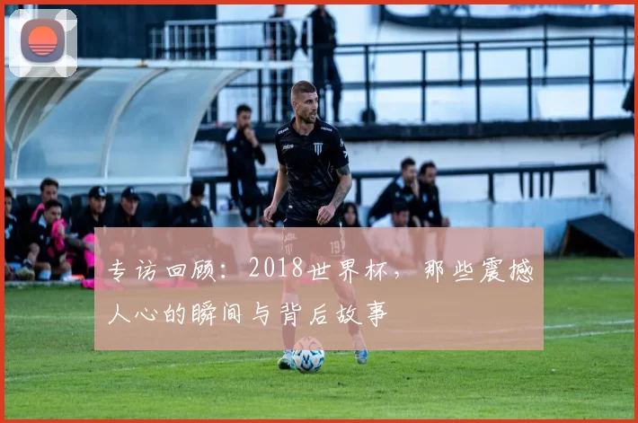 专访回顾:2018世界杯,那些震撼人心的瞬间与背后故事