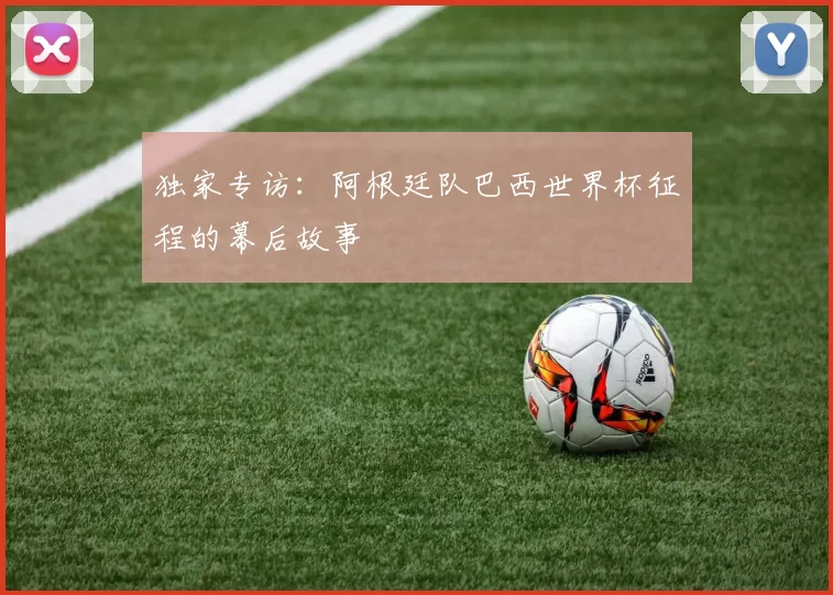 独家专访：阿根廷队巴西世界杯征程的幕后故事