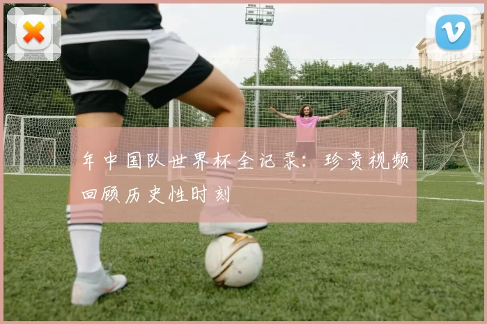 年中国队世界杯全记录:珍贵视频回顾历史性时刻