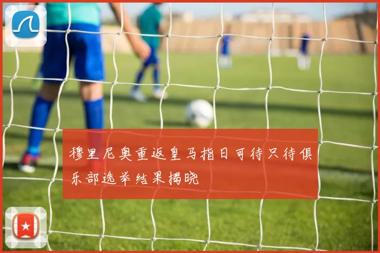 穆里尼奥重返皇马指日可待只待俱乐部选举结果揭晓