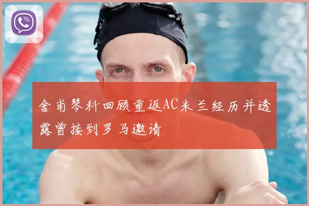 舍甫琴科回顾重返AC米兰经历并透露曾接到罗马邀请