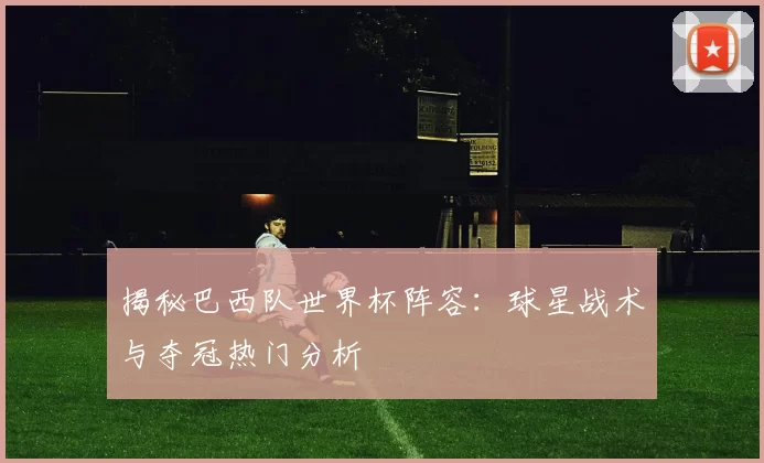 揭秘巴西队世界杯阵容：球星战术与夺冠热门分析
