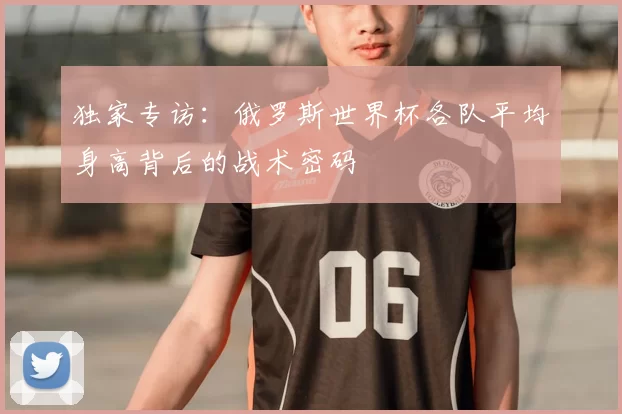独家专访:俄罗斯世界杯各队平均身高背后的战术密码