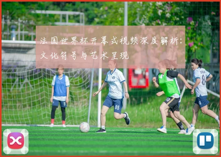 法国世界杯开幕式视频深度解析：文化符号与艺术呈现