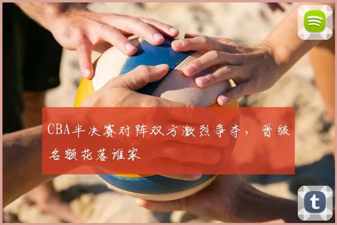 CBA半决赛对阵双方激烈争夺,晋级名额花落谁家