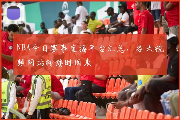 NBA今日赛事直播平台汇总，各大视频网站转播时间表