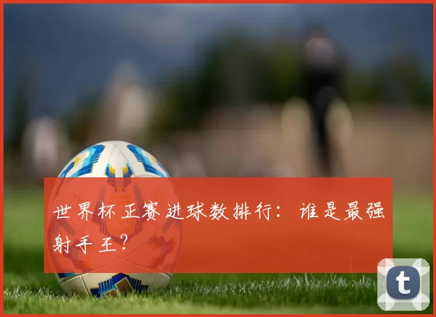 世界杯正赛进球数排行:谁是最强射手王?