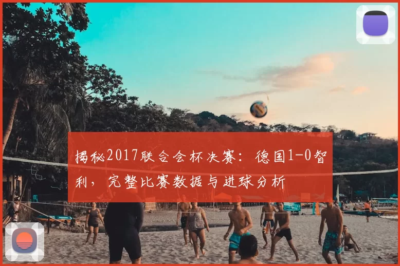 揭秘2017联合会杯决赛：德国1-0智利，完整比赛数据与进球分析