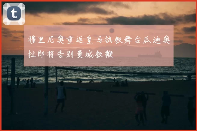 穆里尼奥重返皇马执教舞台瓜迪奥拉即将告别曼城教鞭