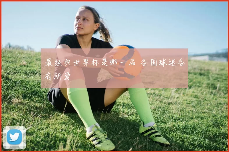 最经典世界杯是哪一届 各国球迷各有所爱