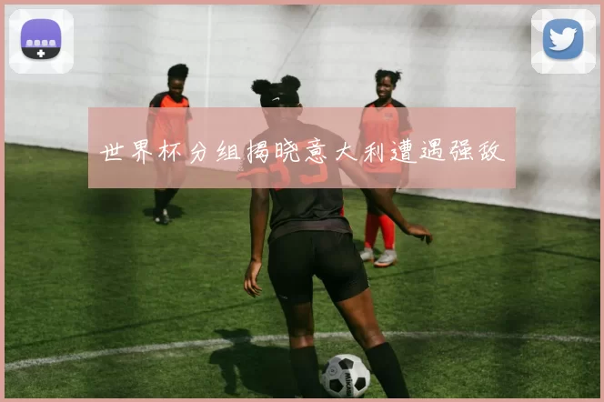 世界杯分组揭晓意大利遭遇强敌