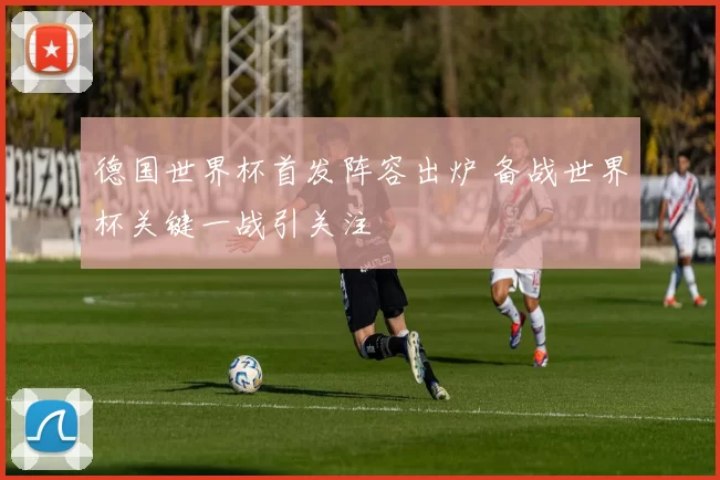 德国世界杯首发阵容出炉 备战世界杯关键一战引关注
