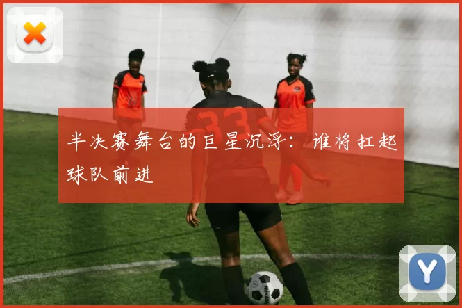 半决赛舞台的巨星沉浮:谁将扛起球队前进