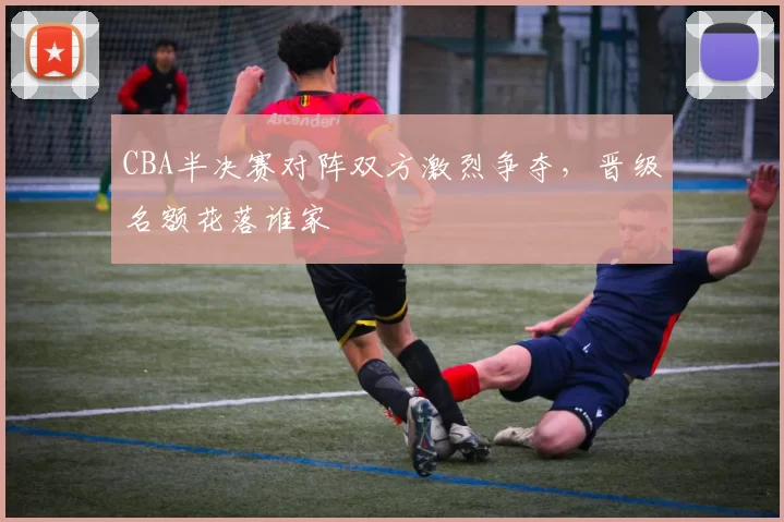 CBA半决赛对阵双方激烈争夺，晋级名额花落谁家