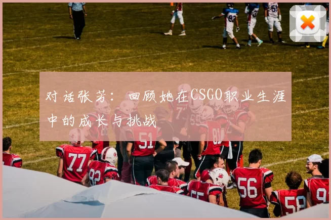 对话张芳:回顾她在CSGO职业生涯中的成长与挑战