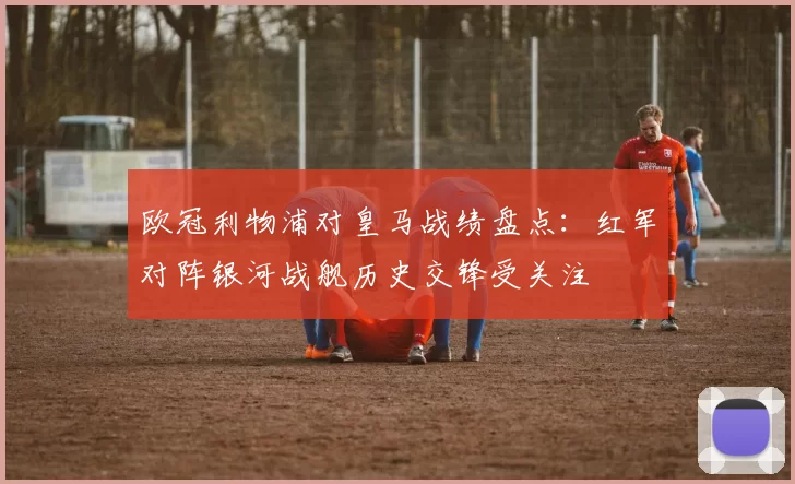欧冠利物浦对皇马战绩盘点:红军对阵银河战舰历史交锋受关注