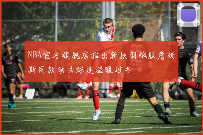 NBA官方旗舰店推出新款羽绒服詹姆斯同款助力球迷温暖过冬