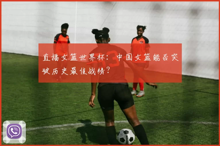 直播女篮世界杯:中国女篮能否突破历史最佳战绩?