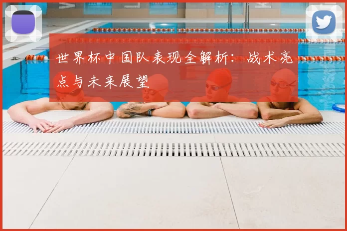 世界杯中国队表现全解析：战术亮点与未来展望