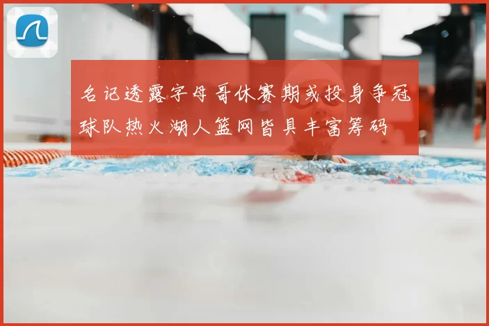 名记透露字母哥休赛期或投身争冠球队热火湖人篮网皆具丰富筹码