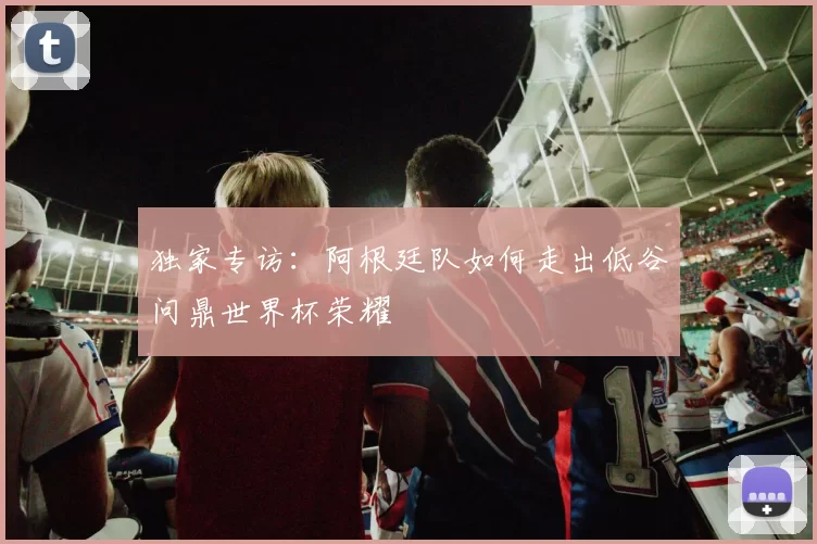 独家专访：阿根廷队如何走出低谷问鼎世界杯荣耀
