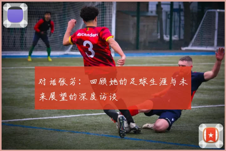 对话张芳：回顾她的足球生涯与未来展望的深度访谈